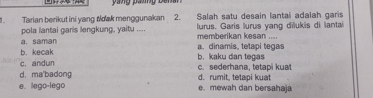 yang paling benan.
1. Tarian berikut ini yang tidak menggunakan 2. Salah satu desain lantai adalah garis
pola lantai garis lengkung, yaitu .... lurus. Garis lurus yang dilukis di lantai
memberikan kesan ....
a. saman
a. dinamis, tetapi tegas
b. kecak
b. kaku dan tegas
c. andun
c. sederhana, tetapi kuat
d. ma'badong d. rumit, tetapi kuat
e. lego-lego e. mewah dan bersahaja