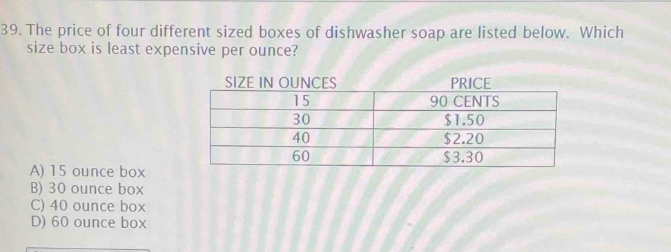 The price of four different sized boxes of dishwasher soap are listed below. Which
size box is least expensive per ounce?
A) 15 ounce box
B) 30 ounce box
C) 40 ounce box
D) 60 ounce box