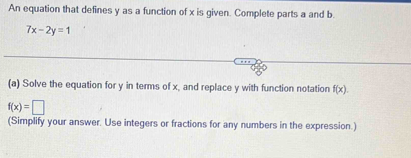 An equation that defines y as a function of x is given. Complete parts a and b.
7x-2y=1
(a) Solve the equation for y in terms of x, and replace y with function notation f(x).
f(x)=□
(Simplify your answer. Use integers or fractions for any numbers in the expression.)