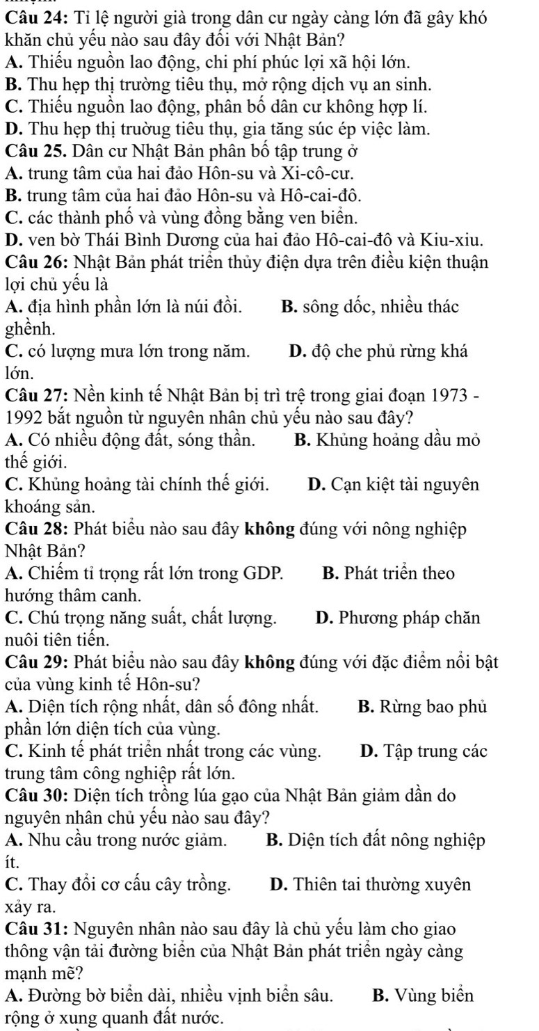 Tỉ lệ người già trong dân cư ngày càng lớn đã gây khó
khăn chủ yếu nào sau đây đối với Nhật Bản?
A. Thiếu nguồn lao động, chi phí phúc lợi xã hội lớn.
B. Thu hẹp thị trường tiêu thụ, mở rộng dịch vụ an sinh.
C. Thiếu nguồn lao động, phân bố dân cư không hợp lí.
D. Thu hẹp thị trườug tiêu thụ, gia tăng súc ép việc làm.
Câu 25. Dân cư Nhật Bản phân bố tập trung ở
A. trung tâm của hai đảo Hôn-su và Xi-cô-cư.
B. trung tâm của hai đảo Hôn-su và Hô-cai-đô.
C. các thành phố và vùng đồng bằng ven biển.
D. ven bờ Thái Bình Dương của hai đảo Hô-cai-đô và Kiu-xiu.
Câu 26: Nhật Bản phát triển thủy điện dựa trên điều kiện thuận
lợi chủ yếu là
A. địa hình phần lớn là núi đồi. B. sông dốc, nhiều thác
ghềnh.
C. có lượng mưa lớn trong năm. D. độ che phủ rừng khá
lớn.
Câu 27: Nền kinh tế Nhật Bản bị trì trệ trong giai đoạn 1973 -
1992 bắt nguồn từ nguyên nhân chủ yếu nào sau đây?
A. Có nhiều động đất, sóng thần. B. Khủng hoảng dầu mỏ
thế giới.
C. Khủng hoảng tài chính thế giới. D. Cạn kiệt tài nguyên
khoáng sản.
Câu 28: Phát biểu nào sau đây không đúng với nông nghiệp
Nhật Bản?
A. Chiếm tỉ trọng rất lớn trong GDP. B. Phát triển theo
hướng thâm canh.
C. Chú trọng năng suất, chất lượng. D. Phương pháp chăn
nuôi tiên tiến.
Câu 29: Phát biểu nào sau đây không đúng với đặc điểm nổi bật
của vùng kinh tế Hôn-su?
A. Diện tích rộng nhất, dân số đông nhất. B. Rừng bao phủ
phần lớn diện tích của vùng.
C. Kinh tế phát triển nhất trong các vùng. D. Tập trung các
trung tâm công nghiệp rất lớn.
Câu 30: Diện tích trồng lúa gạo của Nhật Bản giảm dần do
nguyên nhân chủ yếu nào sau đây?
A. Nhu cầu trong nước giảm. B. Diện tích đất nông nghiệp
ít.
C. Thay đổi cơ cấu cây trồng. D. Thiên tai thường xuyên
xảy ra.
Câu 31: Nguyên nhân nào sau đây là chủ yếu làm cho giao
thông vận tải đường biển của Nhật Bản phát triển ngày cảng
mạnh mẽ?
A. Đường bờ biển dài, nhiều vịnh biển sâu. B. Vùng biển
rộng ở xung quanh đất nước.