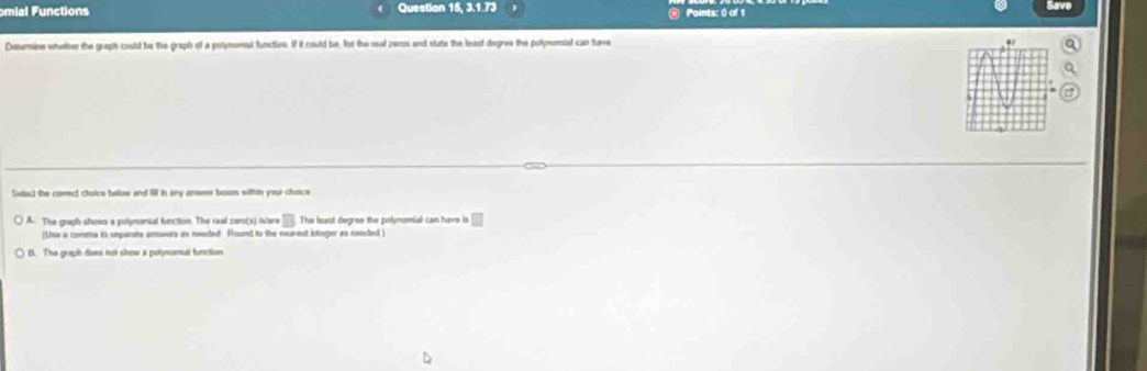 omial Functions Question 15, 3.1.73 Points: () of 1 Save
Disternine wheler the graph could be the graph of a polymomal functien. If it could be, lst the real zenos and state the least degres the polynomial can have
Sdact the cavect choice below and fl in any ansem bosn within your chace
A. The graph shows a polymontal fonction. The raal zero(s) istare □ The least degree the polynomial can have is □ 
(Use a conma is unparate anwors as needed Round to the nearest integer as needed )
B. The graph dons not show a polymomal function