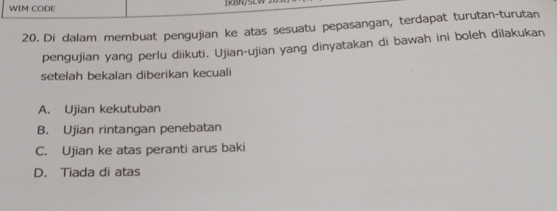 WIM CODE IRBN/SEW
20. Di dalam membuat pengujian ke atas sesuatu pepasangan, terdapat turutan-turutan
pengujian yang perlu diikuti. Ujian-ujian yang dinyatakan di bawah ini boleh dilakukan
setelah bekalan diberikan kecuali
A. Ujian kekutuban
B. Ujian rintangan penebatan
C. Ujian ke atas peranti arus baki
D. Tiada di atas