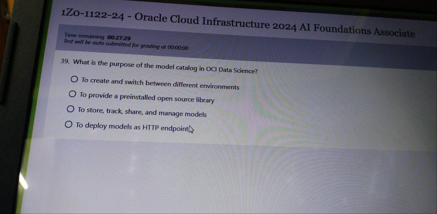 1Z0-1122-24 - Oracle Cloud Infrastructure 2024 AI Foundations Associate
Time remaining 00:27:29 
Test will be auto submitted for grading at 00:00:00
39. What is the purpose of the model catalog in OCI Data Science?
To create and switch between different environments
To provide a preinstalled open source library
To store, track, share, and manage models
To deploy models as HTTP endpoint⊥