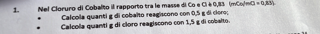 Nel Cloruro di Cobalto il rapporto tra le masse di Co e Cl è 0 83(mCo/mCl=0,83). 
Calcola quanti g di cobalto reagiscono con 0,5 g di cloro; 
Calcola quanti g di cloro reagiscono con 1,5 g di cobalto.