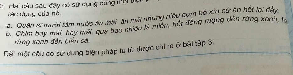 Hai câu sau đây có sử dụng cùng một biệ
tác dụng của nó.
a. Quân sĩ mười tám nước ăn mãi, ăn mãi nhưng niêu cơm bé xíu cứ ăn hết lại đầy.
b. Chim bay mãi, bay mãi, qua bao nhiêu là miền, hết đồng ruộng đến rừng xanh, hể
rừng xanh đến biển cả.
Đặt một câu có sử dụng biện pháp tu từ được chỉ ra ở bài tập 3.