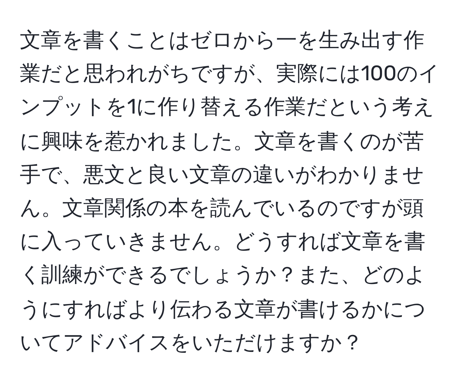 文章を書くことはゼロから一を生み出す作業だと思われがちですが、実際には100のインプットを1に作り替える作業だという考えに興味を惹かれました。文章を書くのが苦手で、悪文と良い文章の違いがわかりません。文章関係の本を読んでいるのですが頭に入っていきません。どうすれば文章を書く訓練ができるでしょうか？また、どのようにすればより伝わる文章が書けるかについてアドバイスをいただけますか？