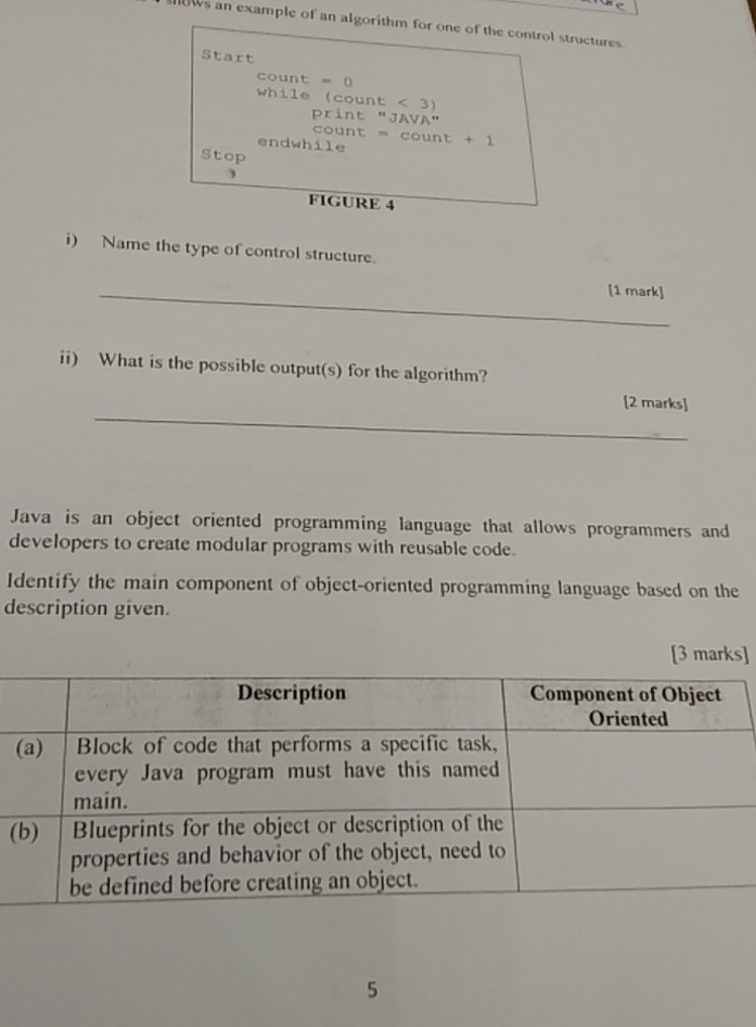ws an example of an algorithm for one of the control structures. 
Start 
count = 0
while (count < 3</tex>) print "JAVA" 
count = count + 1 
endwhile 
Stop 
FIGURE 4 
i) Name the type of control structure. 
_[1 mark] 
ii) What is the possible output(s) for the algorithm? 
_ 
[2 marks] 
Java is an object oriented programming language that allows programmers and 
developers to create modular programs with reusable code. 
Identify the main component of object-oriented programming language based on the 
description given. 
[3 marks] 
( 
5