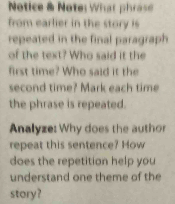 Notice & Note: What phrase 
from earlier in the story is 
repeated in the final paragraph 
of the text? Who said it the 
first time? Who said it the 
second time? Mark each time 
the phrase is repeated. 
Analyze: Why does the author 
repeat this sentence? How 
does the repetition help you 
understand one theme of the 
story?