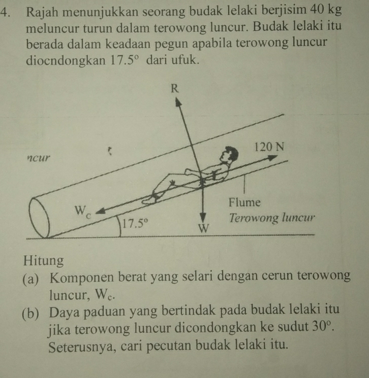 Rajah menunjukkan seorang budak lelaki berjisim 40 kg
meluncur turun dalam terowong luncur. Budak lelaki itu
berada dalam keadaan pegun apabila terowong luncur
diocndongkan 17.5° dari ufuk.
Hitung
(a) Komponen berat yang selari dengan cerun terowong
luncur, W₆.
(b) Daya paduan yang bertindak pada budak lelaki itu
jika terowong luncur dicondongkan ke sudut 30°.
Seterusnya, cari pecutan budak lelaki itu.