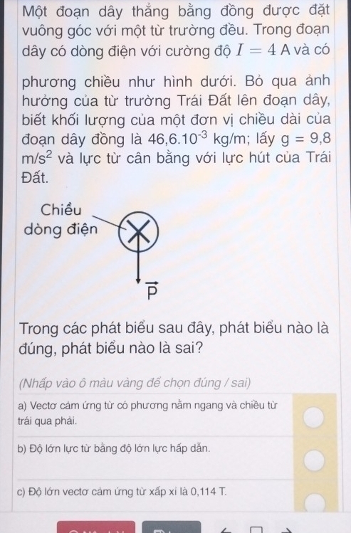 Một đoạn dây thẳng bằng đồng được đặt
vuông góc với một từ trường đều. Trong đoạn
dây có dòng điện với cường độ I=4A và có
phương chiều như hình dưới. Bỏ qua ảnh
hưởng của từ trường Trái Đất lên đoạn dây,
biết khối lượng của một đơn vị chiều dài của
đoạn dây đồng là 46,6.10^(-3)kg/m; lấy g=9,8
m/s^2 và lực từ cân bằng với lực hút của Trái
Đất.
Trong các phát biểu sau đây, phát biểu nào là
đúng, phát biểu nào là sai?
(Nhấp vào ô màu vàng để chọn đúng / sai)
a) Vectơ cảm ứng từ có phương nằm ngang và chiều từ
trái qua phải.
b) Độ lớn lực từ bằng độ lớn lực hấp dẫn.
c) Độ lớn vectơ cảm ứng từ xấp xỉ là 0,114 T.