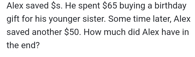 Alex saved $s. He spent $65 buying a birthday 
gift for his younger sister. Some time later, Alex 
saved another $50. How much did Alex have in 
the end?