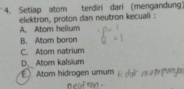 Setiap atom terdiri dari (mengandung)
elektron, proton dan neutron kecuali :
A. Atom helium
B. Atom boron
C. Atom natrium
D. Atom kalsium
E.Atom hidrogen umum