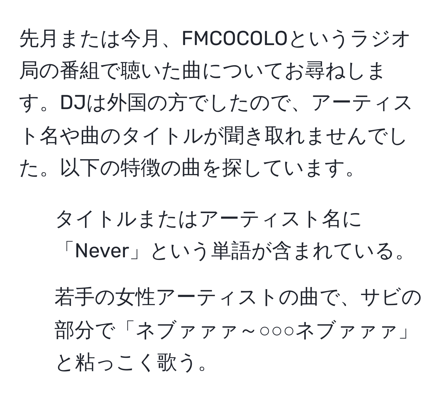 先月または今月、FMCOCOLOというラジオ局の番組で聴いた曲についてお尋ねします。DJは外国の方でしたので、アーティスト名や曲のタイトルが聞き取れませんでした。以下の特徴の曲を探しています。  
- タイトルまたはアーティスト名に「Never」という単語が含まれている。  
- 若手の女性アーティストの曲で、サビの部分で「ネブァァァ～○○○ネブァァァ」と粘っこく歌う。