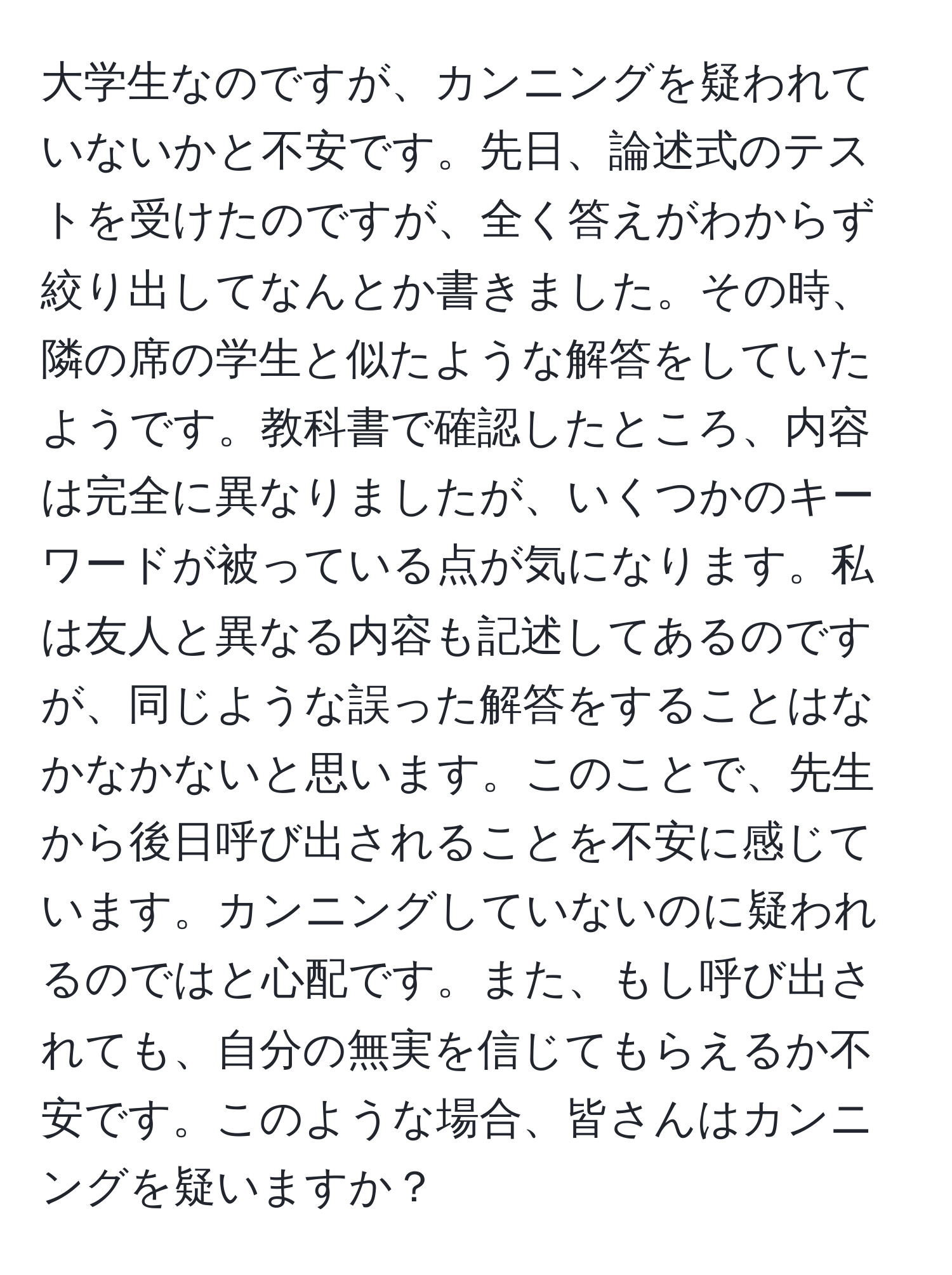 大学生なのですが、カンニングを疑われていないかと不安です。先日、論述式のテストを受けたのですが、全く答えがわからず絞り出してなんとか書きました。その時、隣の席の学生と似たような解答をしていたようです。教科書で確認したところ、内容は完全に異なりましたが、いくつかのキーワードが被っている点が気になります。私は友人と異なる内容も記述してあるのですが、同じような誤った解答をすることはなかなかないと思います。このことで、先生から後日呼び出されることを不安に感じています。カンニングしていないのに疑われるのではと心配です。また、もし呼び出されても、自分の無実を信じてもらえるか不安です。このような場合、皆さんはカンニングを疑いますか？