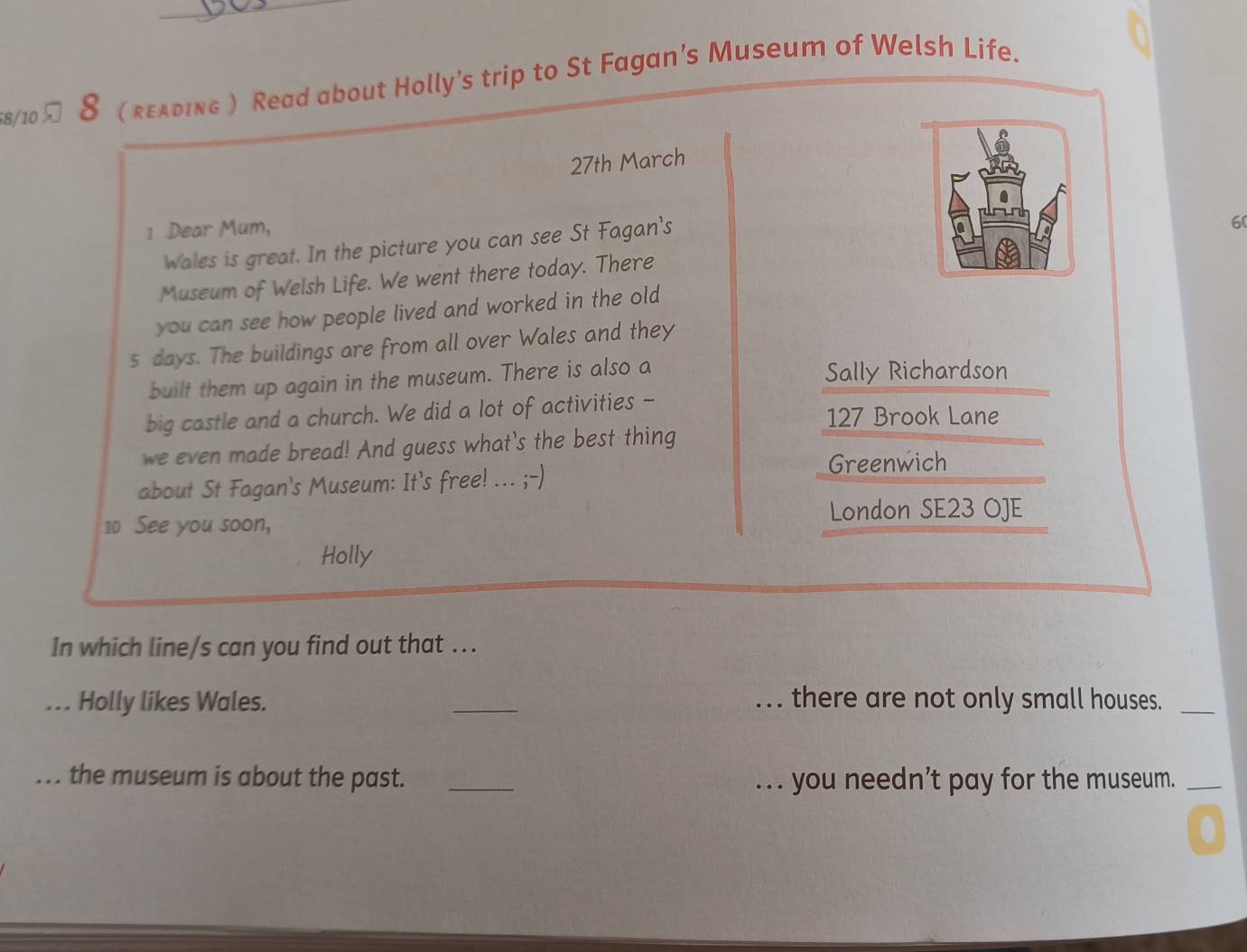 58/10 8 ( гελding ) Read about Holly’s trip to St Fagan’s Museum of Welsh Life. 
27th March 
1 Dear Mum, 
Wales is great. In the picture you can see St Fagan's 
Museum of Welsh Life. We went there today. There 6( 
you can see how people lived and worked in the old 
s days. The buildings are from all over Wales and they 
built them up again in the museum. There is also a Sally Richardson 
big castle and a church. We did a lot of activities - 127 Brook Lane 
we even made bread! And guess what's the best thing 
about St Fagan's Museum: It's free! ... ;-) 
Greenwich
10 See you soon, 
London SE23 OJE 
Holly 
In which line/s can you find out that ... 
... Holly likes Wales. _... there are not only small houses._ 
... the museum is about the past. _... you needn’t pay for the museum._