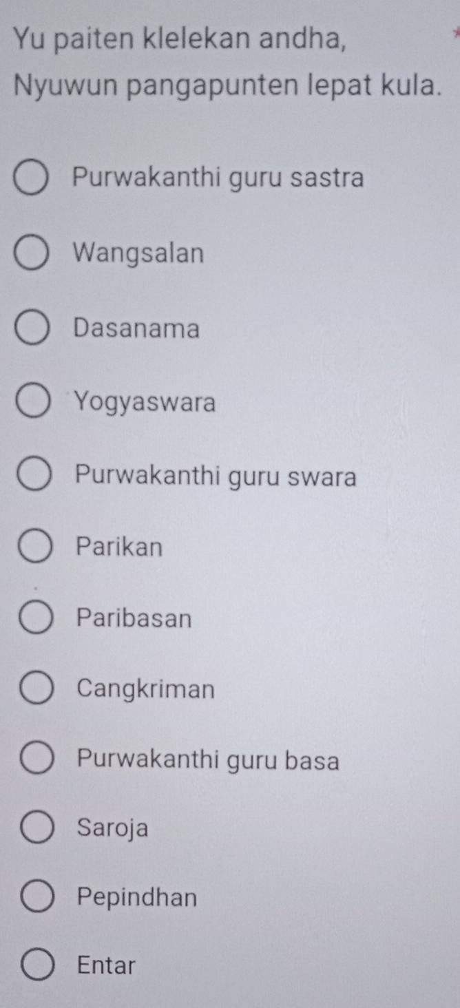 Yu paiten klelekan andha,
Nyuwun pangapunten lepat kula.
Purwakanthi guru sastra
Wangsalan
Dasanama
Yogyaswara
Purwakanthi guru swara
Parikan
Paribasan
Cangkriman
Purwakanthi guru basa
Saroja
Pepindhan
Entar