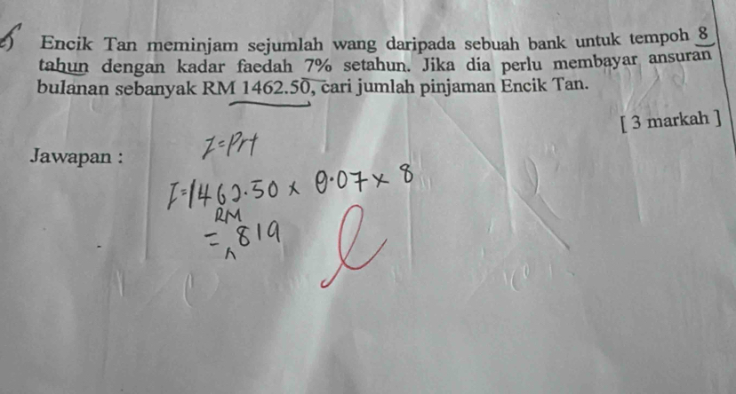 Encik Tan meminjam sejumlah wang daripada sebuah bank untuk tempoh 8
tahun dengan kadar faedah 7% setahun. Jika dia perlu membayar ansuran 
bulanan sebanyak RM 1462.50, cari jumlah pinjaman Encik Tan. 
[ 3 markah ] 
Jawapan :