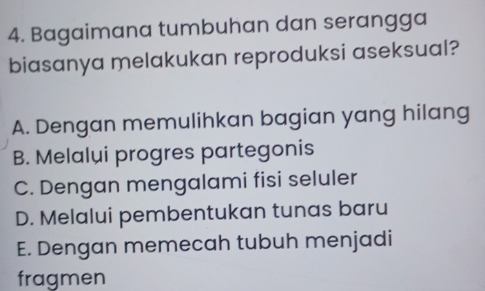 Bagaimana tumbuhan dan serangga
biasanya melakukan reproduksi aseksual?
A. Dengan memulihkan bagian yang hilang
B. Melalui progres partegonis
C. Dengan mengalami fisi seluler
D. Melalui pembentukan tunas baru
E. Dengan memecah tubuh menjadi
fragmen