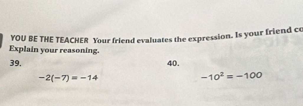 YOU BE THE TEACHER Your friend evaluates the expression. Is your friend co
Explain your reasoning.
39. 40.
-2(-7)=-14
-10^2=-100