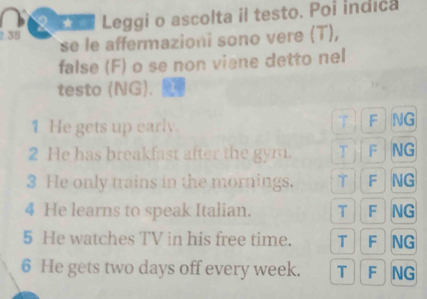 Loa Leggi o ascolta il testo. Poi indica
2.35 se le affermazioni sono vere (T),
false (F) o se non viane detto nel
testo (NG).
1 He gets up early. F NG
2 He has breakfast after the gym. T F NG
3 He only trains in the mornings. T F NG
4 He learns to speak Italian. T F NG
5 He watches TV in his free time. T F NG
6 He gets two days off every week. T F NG