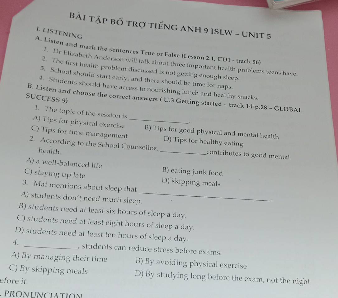 Bài tập bố trợ tiếng ANH 9 ISLW - UNIT 5
I. LISTENING
A. Listen and mark the sentences True or False (Lesson 2.1, CD1 - track 56)
1. Dr Elizabeth Anderson will talk about three important health problems teens have
2. The first health problem discussed is not getting enough sleep.
3. School should start early, and there should be time for naps.
4. Students should have access to nourishing lunch and healthy snacks.
SUCCESS 9)
B. Listen and choose the correct answers ( U.3 Getting started - track 14-p.28 - GLOBAL
1. The topic of the session is
A) Tips for physical exercise _B) Tips for good physical and mental health
C) Tips for time management D) Tips for healthy eating
2. According to the School Counsellor, _contributes to good mental 
health.
A) a well-balanced life B) eating junk food
C) staying up late D) skipping meals
3. Mai mentions about sleep that _.
A) students don’t need much sleep.
B) students need at least six hours of sleep a day.
C) students need at least eight hours of sleep a day.
D) students need at least ten hours of sleep a day.
4. _, students can reduce stress before exams.
A) By managing their time B) By avoiding physical exercise
C) By skipping meals D) By studying long before the exam, not the night
efore it.