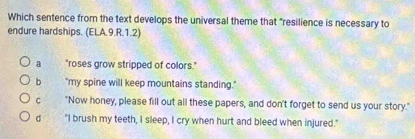 Which sentence from the text develops the universal theme that "resilience is necessary to
endure hardships. (ELA.9.R.1.2)
a "roses grow stripped of colors."
b "my spine will keep mountains standing."
C "Now honey, please fill out all these papers, and don't forget to send us your story."
d "I brush my teeth, I sleep, I cry when hurt and bleed when injured."