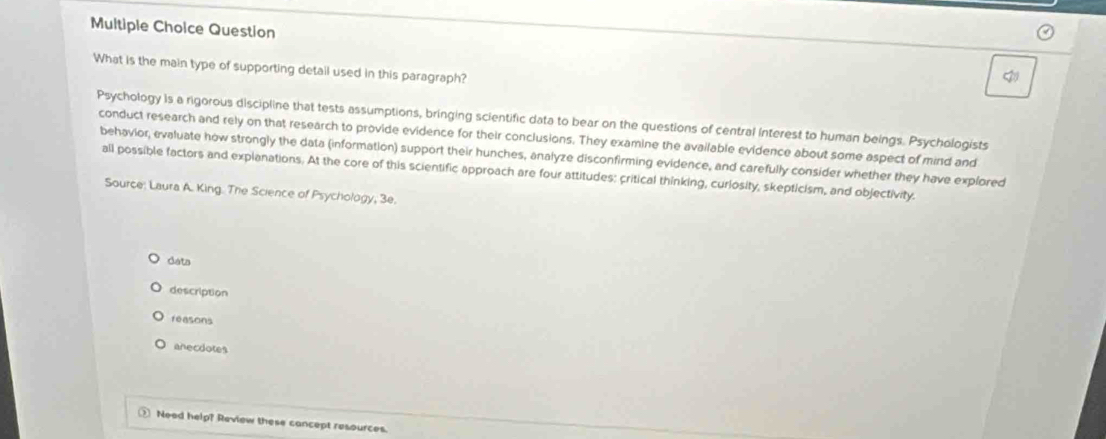 Question
What is the main type of supporting detail used in this paragraph?
Psychology Is a rigorous discipline that tests assumptions, bringing scientific data to bear on the questions of central Interest to human beings. Psychologists
conduct research and rely on that research to provide evidence for their conclusions. They examine the available evidence about some aspect of mind and
behavior, evaluate how strongly the data (information) support their hunches, analyze disconfirming evidence, and carefully consider whether they have explored
all possible factors and explanations. At the core of this scientific approach are four attitudes: critical thinking, curlosity, skepticism, and objectivity.
Source: Laura A. King. The Science of Psychology, 3e.
dats
description
reasons
anecdotes
2 Need help? Review these cancept resources.