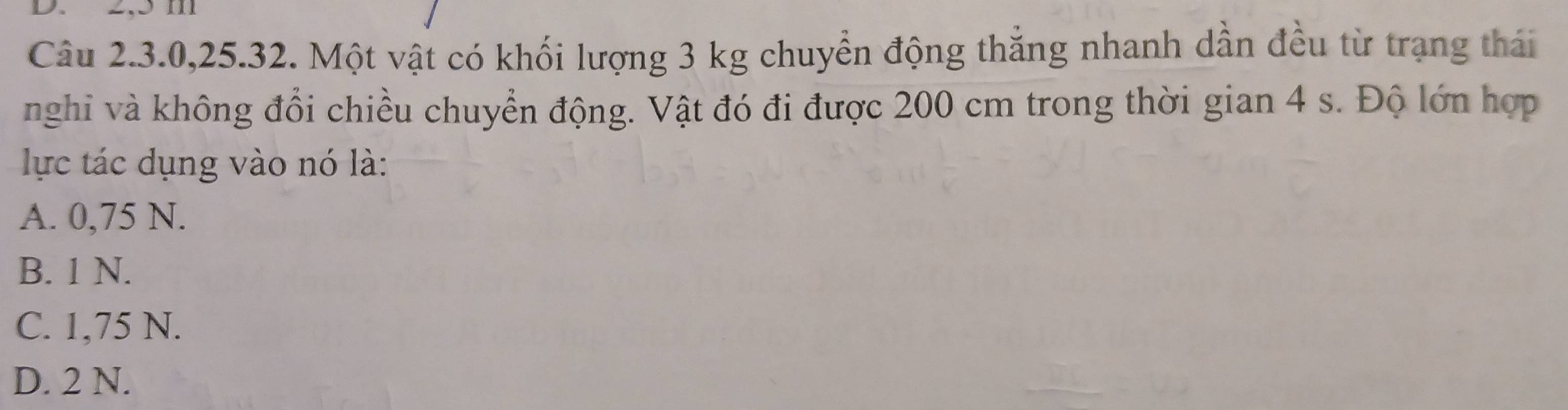 2,5 m
Câu 2.3. 0, 25.32. Một vật có khối lượng 3 kg chuyển động thắng nhanh dần đều từ trạng thái
nghi và không đổi chiều chuyển động. Vật đó đi được 200 cm trong thời gian 4 s. Độ lớn hợp
lực tác dụng vào nó là:
A. 0,75 N.
B. 1 N.
C. 1,75 N.
D. 2 N.