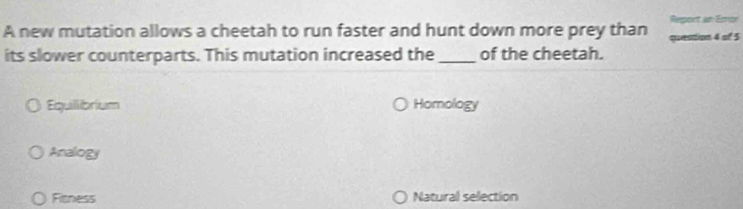 port an Emur
A new mutation allows a cheetah to run faster and hunt down more prey than queston 4 of 5
its slower counterparts. This mutation increased the_ of the cheetah.
Equillibrium Homology
Analogy
Fioness Natural selection