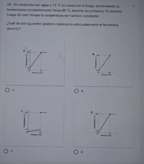 20-. Un recipiente con agua a 15°C se coloca en el fuego, aumentando su
temperatura constantemente hasta 80°C , durante los primeros 10 minutos
Luego de este tiempo la temperatura se mantuvo constante.
¿Cuá! de los siguientes gráficos representa adecuadamente el fenómeno
descrito?
A
A
B.
C
D.
6
C
D.