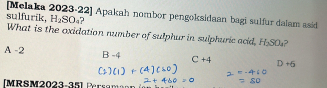 [Melaka 2023-22] Apakah nombor pengoksidaan bagi sulfur dalam asid
sulfurik, H_2SO_4 ?
What is the oxidation number of sulphur in sulphuric acid, H_2SO_4
A -2 B -4 C+4 D+6
[MRSM2023-35] Persama