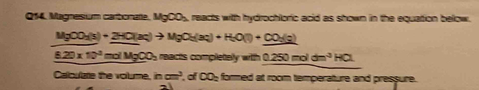 Magnesum carbonate. MgCO_2 , reacts with hydrochloric acid as shown in the equation below.
MgCO_2(s)+2HCl(aq)to MgOH(aq)+H_2O(l)+CO_3(g)
_ 8.20* 10^3molMgCO_3 reacts completely wi th0.250moldm^3HCl
Calculate the volume. incm^3 of CO_2 formed at room temperature and pressure.