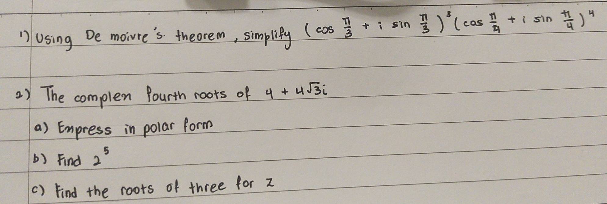 Using De moiure's theorem, simplify
(cos  π /3 +isin  π /3 )^3(cos  π /4 +isin  π /4 )^4
2) The complex fourth roots of 4+4sqrt(3)i
a) Express in polar form 
() Find 2^5
() Find the roors of three for z