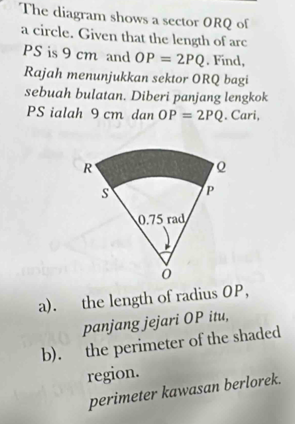 The diagram shows a sector ORQ of 
a circle. Given that the length of arc
PS is 9 cm and OP=2PQ. Find, 
Rajah menunjukkan sektor ORQ bagi 
sebuah bulatan. Diberi panjang lengkok
PS ialah 9 cm dan OP=2PQ. Cari, 
a). the length of radius OP, 
panjang jejari OP itu, 
b). the perimeter of the shaded 
region. 
perimeter kawasan berlorek.