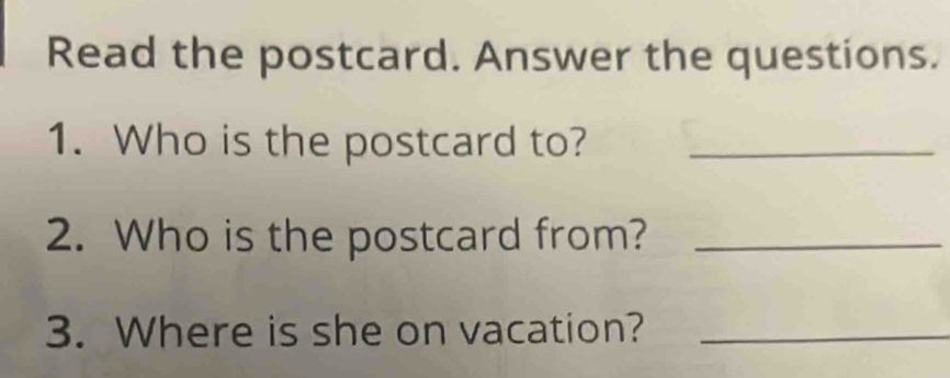 Read the postcard. Answer the questions. 
1. Who is the postcard to?_ 
2. Who is the postcard from?_ 
3. Where is she on vacation?_