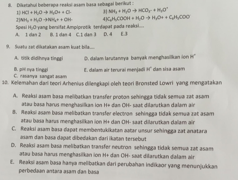 Diketahui beberapa reaksi asam basa sebagai berikut :
1) HCl+H_2Oto H_3O++Cl- 3) NH_3+H_2Oto HCO_3-+H_3O^+
2 NH_3+H_2Oto NH_4++OH- 4) C_6H_5COOH+H_2Oto H_3O++C_6H_5COO^-
Spesi H_2 O yang bersifat Ampiprotik terdapat pada reaksi....
A. 1 dan 2 B. 1 dan 4 C.1 dan 3 D. 4 E.3
9. Suatu zat dikatakan asam kuat bila....
A. titik didihnya tinggi D. dalam larutannya banyak menghasilkan ion H*
B. pH nya tinggi E. dalam air terurai menjadi H^+ dan sisa asam
C. rasanya sangat asam
10. Kelemahan dari teori Arhenius dilengkapi oleh teori Bronsted Lowri yang mengatakan
A. Reaksi asam basa melibatkan transfer proton sehingga tidak semua zat asam
atau basa harus menghasilkan ion H+ dan OH- saat dilarutkan dalam air
B. Reaksi asam basa melibatkan transfer electron sehingga tidak semua zat asam
atau basa harus menghasilkan ion H+ dan OH- saat dilarutkan dalam air
C. Reaksi asam basa dapat membentukikatan aatar unsur sehingga zat anatara
asam dan basa dapat dibedakan dari ikatan tersebut
D. Reaksi asam basa melibatkan transfer neutron sehingga tidak semua zat asam
atau basa harus menghasilkan ion H+ dan OH- saat dilarutkan dalam air
E. Reaksi asam basa hanya melibatkan dari perubahan indikaor yang menunjukkan
perbedaan antara asam dan basa