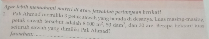 Agar lebih memahami materi di atas, jawablah pertanyaan berikut! 
1. Pak Ahmad memiliki 3 petak sawah yang berada di desanya. Luas masing-masing 
petak sawah tersebut adalah 8.000m^2, 50dam^2 , dan 30 are. Berapa hektare luas 
seluruh sawah yang dimiliki Pak Ahmad? 
Jawaban:_