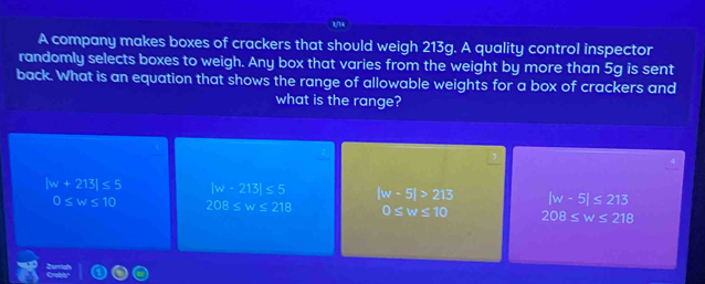 A company makes boxes of crackers that should weigh 213g. A quality control inspector
randomly selects boxes to weigh. Any box that varies from the weight by more than 5g is sent
back. What is an equation that shows the range of allowable weights for a box of crackers and
what is the range?
|w+213|≤ 5 |w-213|≤ 5 |w-5|>213 |w-5|≤ 213
0≤ w≤ 10 208≤ w≤ 218 0≤ w≤ 10 208≤ w≤ 218