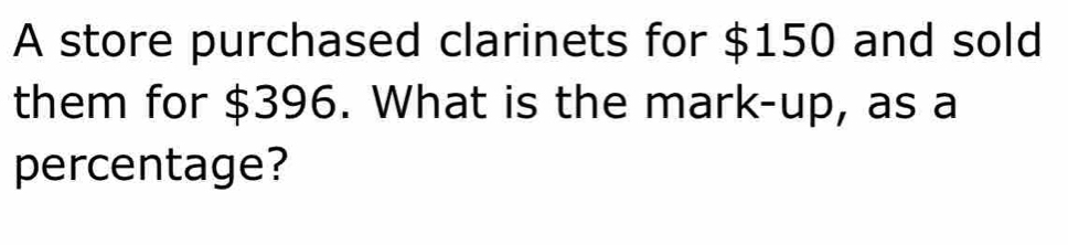 A store purchased clarinets for $150 and sold 
them for $396. What is the mark-up, as a 
percentage?