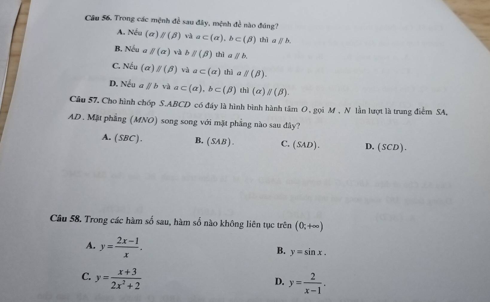 Trong các mệnh đề sau đây, mệnh đề nào đúng?
A. Nếu (alpha )parallel (beta ) và a⊂ (alpha ), b⊂ (beta ) thì aparallel b.
B. Nếu a parallel (alpha ) và bparallel (beta ) thì aparallel b.
C. Nếu (alpha )parallel (beta ) và a⊂ (alpha ) thì aparallel (beta ).
D. Nếu aparallel b và a⊂ (alpha ), b⊂ (beta ) thi(alpha )//(beta ). 
Câu 57. Cho hình chóp S. ABCD có đáy là hình bình hành tâm O, gọi M , N lần lượt là trung điểm SA,
AD . Mặt phẳng (MNO) song song với mặt phẳng nào sau đây?
A. (SBC).
B. ( SA 3) D. (SCD).
C. (SAD ).
Câu 58. Trong các hàm số sau, hàm số nào không liên tục trên (0;+∈fty )
A. y= (2x-1)/x .
B. y=sin x.
C. y= (x+3)/2x^2+2 
D. y= 2/x-1 .