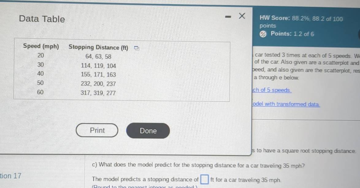 Data Table 
HW Score: 88.2%, 88.2 of 100
points 
a Points: 1.2 of 6
ar tested 3 times at each of 5 speeds. W 
f the car. Also given are a scatterplot and 
ed, and also given are the scatterplot, res 
through e below. 
of 5 speeds. 
el with transformed data. 
Print Done 
s to have a square root stopping distance. 
c) What does the model predict for the stopping distance for a car traveling 35 mph? 
tion 17 ft for a car traveling 35 mph. 
The model predicts a stopping distance of □