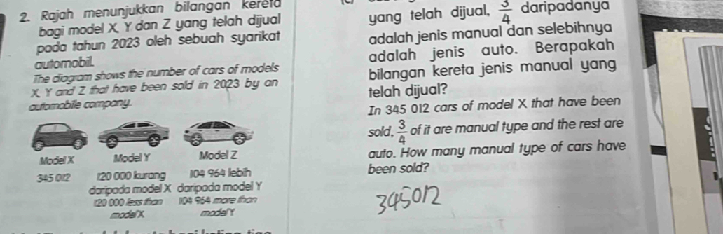 Rajah menunjukkan bilangan kereld daripadanya 
bagi model X. Y dan Z yang telah dijual 
yang telah dijual,  3/4 
pada tahun 2023 oleh sebuah syarikat 
automobil. adalah jenis manual dan selebihnya 
The diagram shows the number of cars of models adalah jenis auto. Berapakah
X Y and Z that have been sold in 2023 by an bilangan kereta jenis manual yang 
automobile company. telah dijual? 
In 345 012 cars of model X that have been 
sold,  3/4  of it are manual type and the rest are 
Model X Model Y Model Z auto. How many manual type of cars have
345 012 r20 000 kurang 104 964 lebith been sold? 
daripada model X daripada model Y
120 000 less than 104 964 more than 
model' X modelY