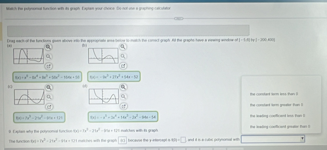 Match the polynomial function with its graph. Explain your choice. Do not use a graphing calculator
Drag each of the functions given above into the appropriate area below to match the correct graph. All the graphs have a viewing window of [-5,6] by [-200,400]
( (b
f(x)=x^5-8x^4+9x^3+58x^2-164x+56 f(x)=-9x^3+27x^2+54x-52
( (d)
the constant ferm less than ()
the constant term greater than 0
z
f(x)=7x^3-21x^2-91x+121 f(x)=-x^5+3x^4+14x^3-2x^2-94x-54 the leading coefficient less than 0
the leading coefficient greater than 0
9. Explain why the polynomial function f(x)=7x^3-21x^2-91x+121 matches with its graph.
The function f(x)=7x^3-21x^2-91x+121 matches with the graph (c) because the y-intercept is f(0)=□ , and it is a cubic polynomial with