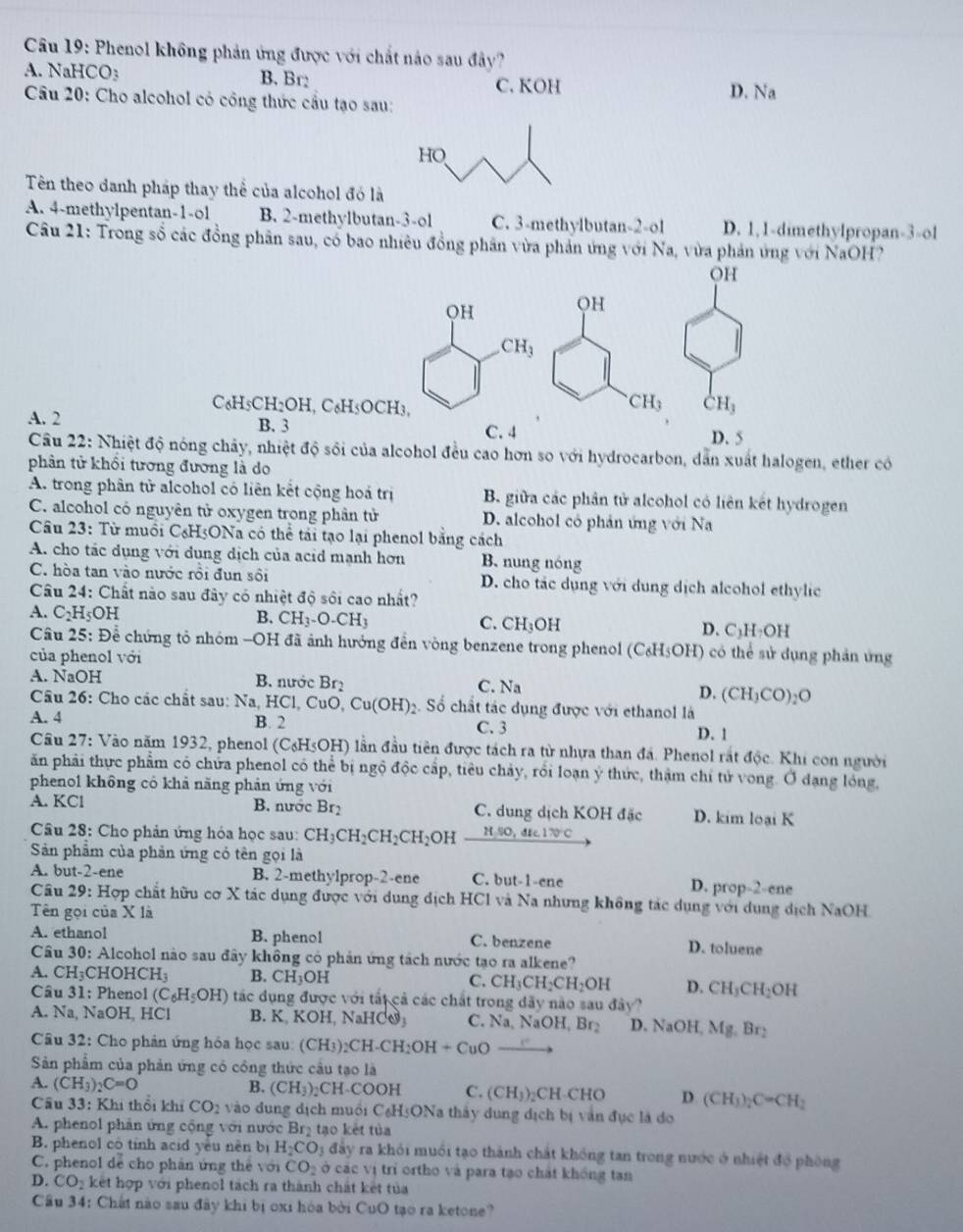 Phenol không phản ứng được với chất nào sau đây?
A. NaH CO_3 B. Br: C. KOH
Câu 20: Cho alcohol có công thức cầu tạo sau: D. Na
Tên theo danh pháp thay thể của alcohol đó là
A. 4-methylpentan-1.o1 B. 2-methylbutan-3-ol C. 3-methylbutan-2-ol D. 1,1-dimethylpropan-3-ol
Câu 21: Trong số các đồng phân sau, có bao nhiêu đồng phân vừa phản ứng với Na, vừa phản ứng với NaOH?
C₆H5CH I_2OH. C_6H
A. 2
B. 3
C. 4 D. 5
Câu 22: Nhiệt độ nóng chảy, nhiệt độ sối của alcohol đều cao hơn so với hydrocarbon, dẫn xuất halogen, ether có
phân tử khổi tương đương là do
A. trong phân tử alcohol có liên kết cộng hoá trị B. giữa các phân tử alcohol có liên kết hydrogen
C. alcohol có nguyên tử oxygen trong phân tử D. alcohol có phản ứng với Na
Câu 23: Từ muồi C₆H5ONa có thể tài tạo lại phenol bằng cách
A. cho tác dụng với dụng dịch của acid mạnh hơn B. nung nóng
C. hòa tan vào nước rồi đun sôi D. cho tác dụng với dung dịch alcohol ethylic
Câu 24: Chất nào sau đây có nhiệt độ sôi cao nhất?
B. CH_3-O-CH_3 C. CH_3OH
A. C_2H_5OH D.C:l I_2 OH
Câu 25:De chứng tỏ nhóm -OH đã ảnh hưởng đến vòng benzene trong phenol (C_6H_5OH) có thể sử dụng phản ứng
của phenol với
A. NaOH B. nước Br_2 C. Na D. (CH_3CO)_2O
Câu 26: Cho các chất sau: Na, HC 1,CuO,Cu(OH) 2. Số chất tác dụng được với ethanol là
A. 4 B. 2 C. 3
D. 1
Câu 27: Vào năm 1932, phenol (C₆H5OH) lần đầu tiên được tách ra từ nhựa than đá. Phenol rắt độc. Khi con người
ăn phải thực phẩm có chứa phenol có thể bị ngộ độc cấp, tiêu chảy, rối loạn ý thức, thậm chỉ tử vong. Ở dạng lóng,
phenol không có khả năng phản ứng với
A. KCl B. nước Br. C. dung dịch KOH đặc D. kim loại K
Câu 28: Cho phản ứng hóa học sau: CH_3CH_2CH_2CH_2O 4 H,SO,do,dtc170°C
Sản phẩm của phản ứng có tên gọi là
A. but-2-ene B. 2-methylprop-2-ene C. but-1-ene D. prop-2-ene
Câu 29: Hợp chất hữu cơ X tác dụng được với dung dịch HCl và Na nhưng không tác dụng với dụng dịch NaOH
Tên gọi của X là
A. ethanol B. phenol C. benzene D. toluene
Câu 30: Alcohol nào sau đây không có phản ứng tách nước tạo ra alkene?
A. CH_3 CHOHC H_3 B. CH_3OH C. CH_3CH_2CH_2OH D. CH_3CH_2OH
Câu 31: Phenol (C_6H_5OH) tác dụng được với tất cả các chất trong dãy nào sau đây?
A. Na, NaOH, HCl B. K, KOH, NaHCO C. Na,NaOH,Br_2 D. NaOH, Mg.Br_2
Câu 32: Cho phản ứng hóa học sau: (CH_3)_2CH· CH_2OH+CuO_ 
Sản phẩm của phản ứng có công thức cầu tạo là
A. (CH_3)_2C=O B. (CH_3) CH-COOH C. (CH_3)_2 CH-CHO D (CH_3)_2C=CH_2
Cầu 33: Khi thổi khí CO_2 vào dung dịch muối C₆H5ONa thấy dung dịch bị văn đục là đo
A. phenol phần ứng cộng với nước Brị tạo kết tủa
B. phenol cô tính acid yêu nên bị H_2CO_3 đảy ra khỏi muối tạo thành chất không tan trong nước ở nhiệt đổ phòng
C. phenol dể cho phản ứng thể với CO_2 cở các vị trì ortho và para tạo chất không tan
D. CO_2 kết hợp với phenol tách ra thành chất kết tủa
Cầu 34: Chất nào sau đây khi bị oxi hóa bởi CuO tạo ra ketone?