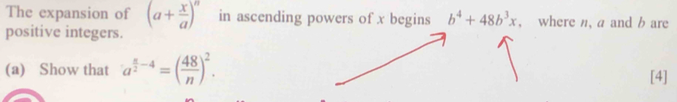 The expansion of (a+ x/a )^n in ascending powers of x begins b^4+48b^3x , where n, a and b are 
positive integers. 
(a) Show that a^(frac n)2-4=( 48/n )^2. 
[4]