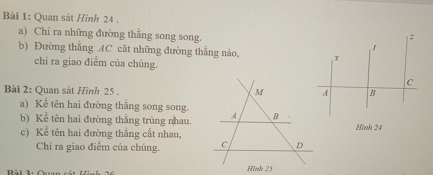 Quan sát Hình 24. 
a) Chi ra những đường thẳng song song. 
b) Đường thắng AC căt những đường thẳng nào, 
chỉ ra giao điểm của chúng. 
Bài 2: Quan sát Hình 25. M 
a) Kể tên hai đường thẳng song song. 
A 
b) Kể tên hai đường thẳng trùng nhau. 
B 
Hình 24
c) Kể tên hai đường thẳng cắt nhau, 
Chỉ ra giao điểm cúa chúng. 
C 
D 
Rài 3: Qu 
Hình 25