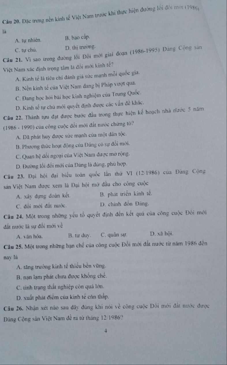 Đặc trưng nền kinh tế Việt Nam trước khi thực hiện đường lối đối mới (1986)
là
A. tự nhiên. B. bao cắp.
C. tự chủ. D. thị trường.
Câu 21. Vì sao trong đường lối Đổi mới giai đoạn (1986-1995) Đảng Cộng sản
Việt Nam xác định trọng tâm là đồi mới kinh tế?
A. Kinh tế là tiêu chí đánh giá sức mạnh mỗi quốc gia.
B. Nền kinh tể của Việt Nam đang bị Pháp vượt qua.
C. Đang học hỏi bài học kinh nghiệm của Trung Quốc.
D. Kinh tế tự chủ mới quyết định được các vẫn đề khác.
Câu 22. Thành tựu đạt được bước đầu trong thực hiện kể hoạch nhà nước 5 năm
(1986 - 1990) của công cuộc đổi mới đắt nước chứng tỏ?
A. Dã phát huy được sức mạnh của một dân tộc.
B. Phương thức hoạt động của Đảng có sự đổi mới.
C. Quan hệ đổi ngoại của Việt Nam được mở rộng.
D. Đường lối đổi mới của Đảng là đúng, phù hợp.
Câu 23. Đại hội đại biểu toàn quốc lần thứ VI  12/1986 5) của Đảng Cộng
sản Việt Nam được xem là Đại hội mở đầu cho công cuộc
A. xây dựng đoàn kết B. phát triển kinh tế.
C. đổi mới đất nước. D. chinh đổn Đảng.
Câu 24. Một trong những yểu tố quyết định đến kết quả của công cuộc Đồi mới
đất nước là sự đổi mới về
A. văn hỏa. B. tư duy. C. quân sự. D. xã hội.
Câu 25. Một trong những hạn chể của công cuộc Đổi mới đắt nước từ năm 1986 đến
nay là
A. tăng trưởng kinh tế thiểu bền vững.
B. nạn lạm phát chưa được khổng chế.
C. tinh trạng thất nghiệp còn quá lớn.
D. xuất phát điểm của kinh tể củn thắp.
Câu 26. Nhận xét nào sau đây đúng khi nói về công cuộc Đôi mới đất nước được
Đảng Cộng sản Việt Nam đề ra từ tháng 12/1986?
4