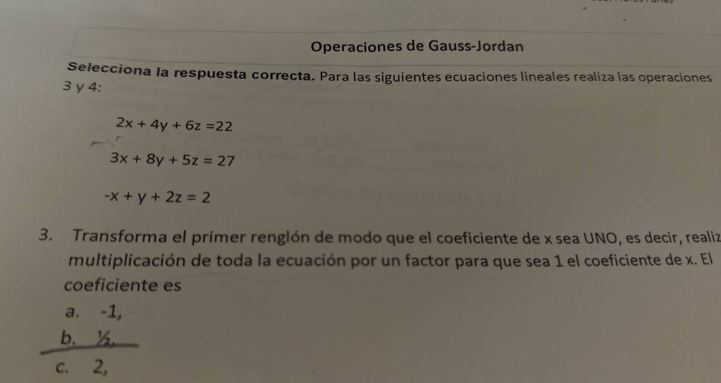 Operaciones de Gauss-Jordan
Selecciona la respuesta correcta. Para las siguientes ecuaciones lineales realiza las operaciones
3 y 4 :
2x+4y+6z=22
3x+8y+5z=27
-x+y+2z=2
3. Transforma el primer renglón de modo que el coeficiente de x sea UNO, es decir, realiz
multiplicación de toda la ecuación por un factor para que sea 1 el coeficiente de x. El
coeficiente es
a. -1,
b. ½
c. 2,