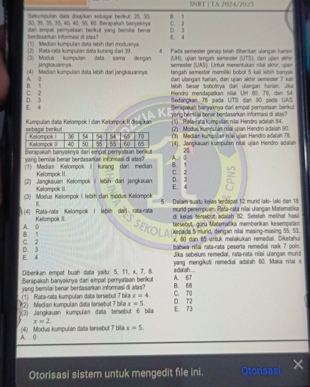 SNBT | TA 2024/2025
Sekumpulan data disajikan sebagai berikut: 25, 30.
30, 35, 35, 35, 40, 40, 55, 60. Berapakah banyaknya B. 1
berdasarkan informasi di alas dar empat pemyataan berikut yang bemilai benar . D. 3 C. 2
(1) Median kumpulan data lebih dari modusnya. E. 4
(2) Rata-rata kumpulan data kurang dari 39. 4. Pada semester genap telah diber kan ulangan harian
(3) Modus kumpulan data sama dengan (UH), ujian tengah semester (UTS), dan ujan akhin
jangkauann ya . semester (UAS). Untuk menentukan nilai akhír, ujjan
(4) Median kumpulan data lebih dari jangkauannya. tengah semester memiliki bobot 5 kali lebih banyak
B. 1 A. 0 dari ulangań harian, dan ujian akhir semester 7 kali
lebih besar bobotnya dari ulangan harian. Jika
D. 3 C. 2 Hendro mendapatkan nilai UH 80, 76, dan 54.
Sedangkan 78 pada UTS dan 90 pada UAS.
E. 4  Berapakah banyaknya dari empat peryataan berikut
yang berilai benar berdasarkan informasi di atas?
Kumpulan data Kelompok I dan Kelompok II disajikan 1) Rata-rata kumpulan nilai Hendro adalah 84
(2) Modus kumpulan nilai ujian Hendro adalah 90
(3) Median kumpulan ni ai ujian Hendro adalah 78.
(4) Jangkauan kumpulan nilai ujian Hendro adalah
Berapakah banyaknya dari empat pemyataan berikut 20.
yang bernilai benar berdasarkan informasi di atas? A. 0
(1) Median Kelompok  kurang dari median C. 2 B. 1
Kelompok II.
(2) Jangkauan Kelompok I lebih dari jangkauan E. 4 D. 3
Kelompok III.
(3) Modus Kelompok I lebih dari modus Kelompok 5. Dalam suatu kelas terdapat 12 murid laki- laki dan 18
Ⅱ.
(4) Rata-rata Kelompok I lebih dari rata-rata murid perempuan. Rata-rata nilai ulangan Matematika
di kelas tersebut adalah 82. Setelah melihat hasil
Kelompok II. SEKOLA
A. 0 tersebut, güru Matematika memberikan kesempatan
B. 1  kepada 5 murid, dengan nilai masing-masing 55, 53.
C. 2 x, 60 dan 65 untuk melakukan remedial. Diketahul
D. 3 bahwa nifai rata-rata peserta remedial naik 7 poin.
E. 4 Jika sebelum remediai, rata-rata nilai ulangan murid
yang mengikuti remedial adalah 60. Maka nilai x
Diberikan empat buah data yaitu: 5, 11, x, 7, 8. a dal ah . . .
Berapakah banyaknya dari empat pernyataan berikut A. 67
yang bernilai benar berdasarkan informasi di atas? B. 68
(1) Rata-rata kumpulan data tersebut 7 bila x=4. D. 72 C. 70
(2) Median kumpulan data tersebut 7 bila x=5.
(3) Jangkauan kumpulan data tersebut 6 bila E. 73
x=2
(4) Modus kumpulan data tersebut 7 bila x=5.
A. 0
Otorisasi sistem untuk mengedit file ini. Otorisas