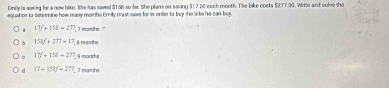 Emily is saving for a new bike. She has saved $158 so far. She plans on saving $17.00 each month. The bike costs $277.00. Write and solve the
equation to determine how many months Emily must save for in order to buy rhe bike he can buy.
a 17f+158=277 , 7 months
b 158f+277=17 , 6 months
c 17f+158=277 , 9 months
d 17+158f=277 7 months